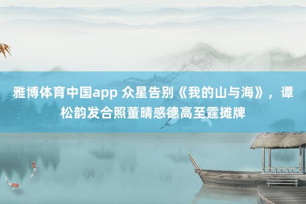 雅博体育中国app 众星告别《我的山与海》，谭松韵发合照董晴感德高至霆摊牌