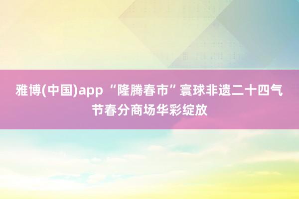 雅博(中国)app “隆腾春市”寰球非遗二十四气节春分商场华彩绽放