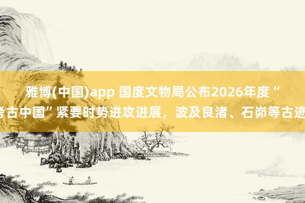 雅博(中国)app 国度文物局公布2026年度“考古中国”紧要时势进攻进展，波及良渚、石峁等古迹。