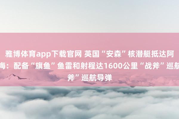 雅博体育app下载官网 英国“安森”核潜艇抵达阿拉伯海：配备“旗鱼”鱼雷和射程达1600公里“战斧”巡航导弹