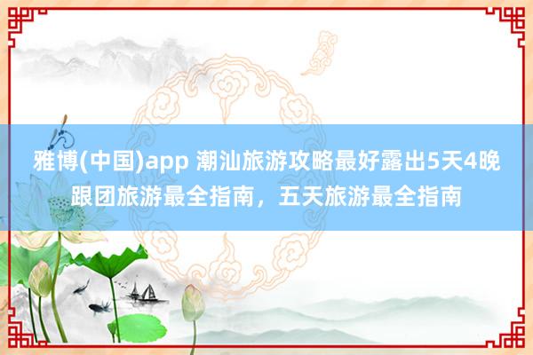 雅博(中国)app 潮汕旅游攻略最好露出5天4晚跟团旅游最全指南，五天旅游最全指南