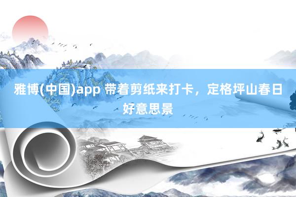 雅博(中国)app 带着剪纸来打卡，定格坪山春日好意思景