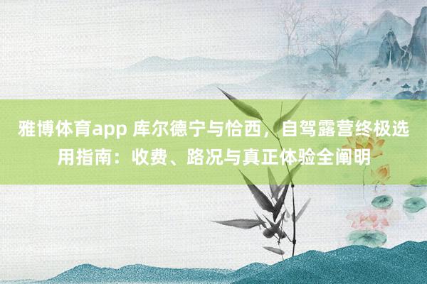 雅博体育app 库尔德宁与恰西，自驾露营终极选用指南：收费、路况与真正体验全阐明