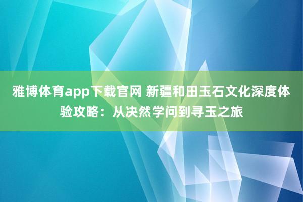 雅博体育app下载官网 新疆和田玉石文化深度体验攻略：从决然学问到寻玉之旅