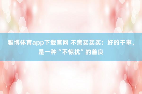 雅博体育app下载官网 不啻买买买：好的干事，是一种“不惊扰”的善良