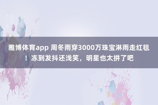 雅博体育app 周冬雨穿3000万珠宝淋雨走红毯！冻到发抖还浅笑，明星也太拼了吧