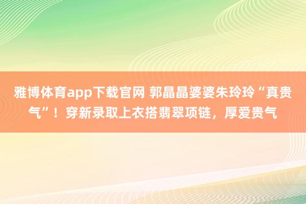 雅博体育app下载官网 郭晶晶婆婆朱玲玲“真贵气”！穿新录取上衣搭翡翠项链，厚爱贵气