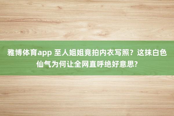 雅博体育app 至人姐姐竟拍内衣写照？这抹白色仙气为何让全网直呼绝好意思?