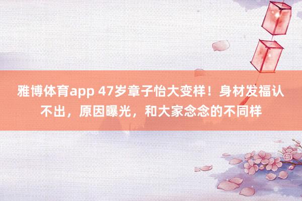 雅博体育app 47岁章子怡大变样！身材发福认不出，原因曝光，和大家念念的不同样