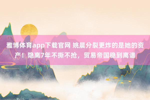 雅博体育app下载官网 姚晨分裂更炸的是她的资产！隐离7年不撕不抢，贸易帝国稳到离谱