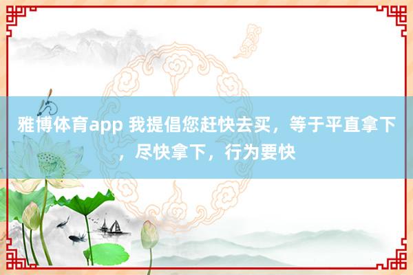 雅博体育app 我提倡您赶快去买，等于平直拿下，尽快拿下，行为要快