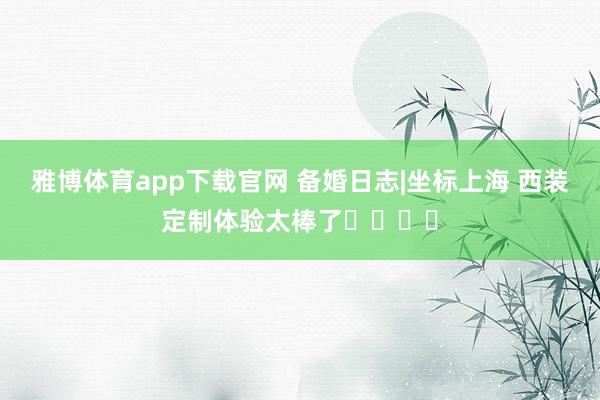 雅博体育app下载官网 备婚日志|坐标上海 西装定制体验太棒了����
