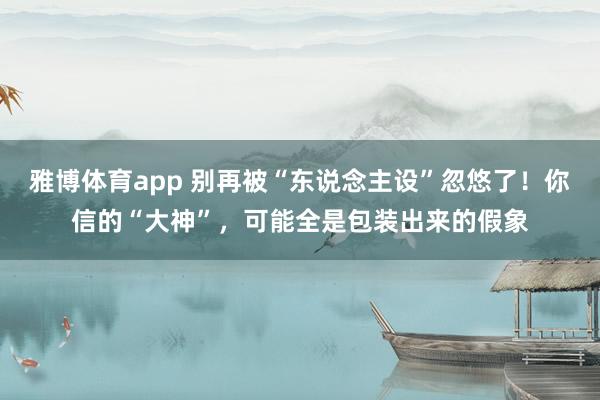 雅博体育app 别再被“东说念主设”忽悠了！你信的“大神”，可能全是包装出来的假象