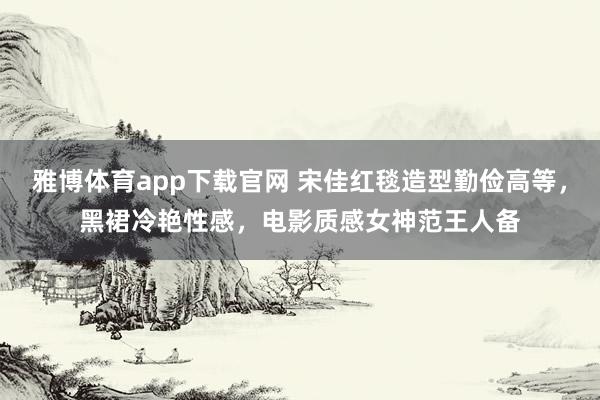 雅博体育app下载官网 宋佳红毯造型勤俭高等，黑裙冷艳性感，电影质感女神范王人备