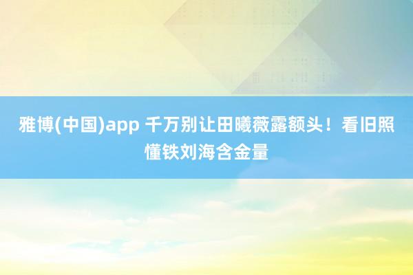 雅博(中国)app 千万别让田曦薇露额头！看旧照懂铁刘海含金量