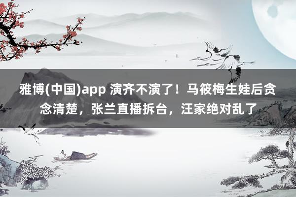 雅博(中国)app 演齐不演了！马筱梅生娃后贪念清楚，张兰直播拆台，汪家绝对乱了