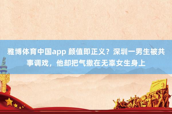 雅博体育中国app 颜值即正义？深圳一男生被共事调戏，他却把气撒在无辜女生身上