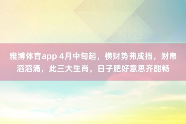 雅博体育app 4月中旬起，横财势弗成挡，财帛滔滔涌，此三大生肖，日子肥好意思齐酣畅