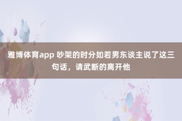 雅博体育app 吵架的时分如若男东谈主说了这三句话，请武断的离开他