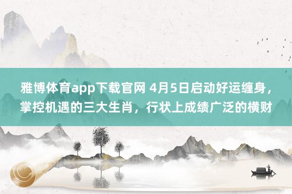 雅博体育app下载官网 4月5日启动好运缠身，掌控机遇的三大生肖，行状上成绩广泛的横财