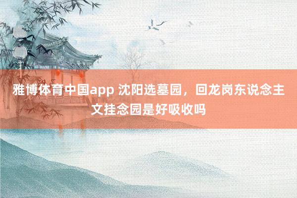 雅博体育中国app 沈阳选墓园，回龙岗东说念主文挂念园是好吸收吗
