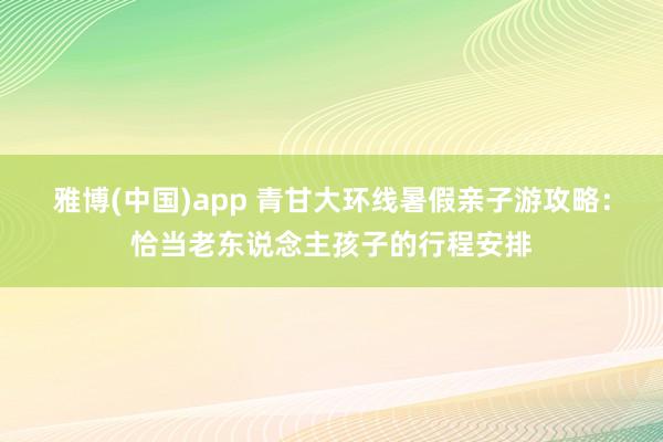 雅博(中国)app 青甘大环线暑假亲子游攻略：恰当老东说念主孩子的行程安排