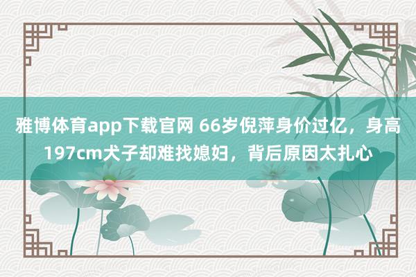雅博体育app下载官网 66岁倪萍身价过亿，身高197cm犬子却难找媳妇，背后原因太扎心