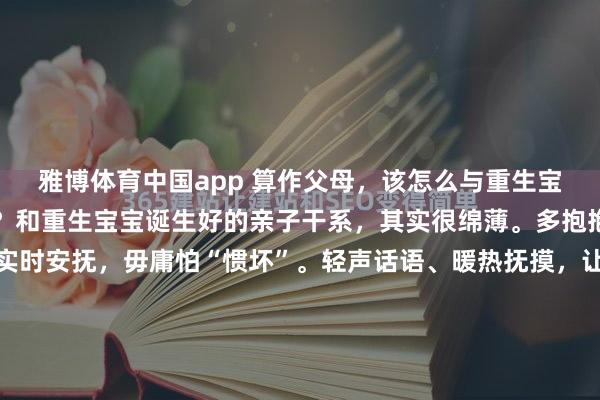 雅博体育中国app 算作父母，该怎么与重生宝宝栽植健康的亲子干系？和重生宝宝诞生好的亲子干系，其实很绵薄。多抱抱、多复兴，宝宝哭了实时安抚，毋庸怕“惯坏”。轻声话语、暖热抚摸，让他本事感受到安全感。诞生健康的亲子干系，家长毋庸追求圆善，清醒的跟随、耐烦的复兴，便是最佳的爱，会偷偷柔润他一世。#宝宝成长看管筹算...