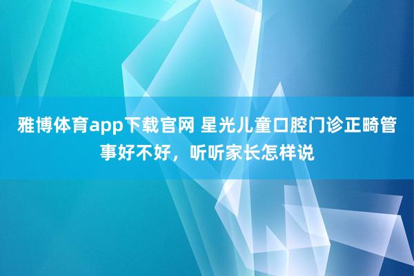 雅博体育app下载官网 星光儿童口腔门诊正畸管事好不好，听听家长怎样说