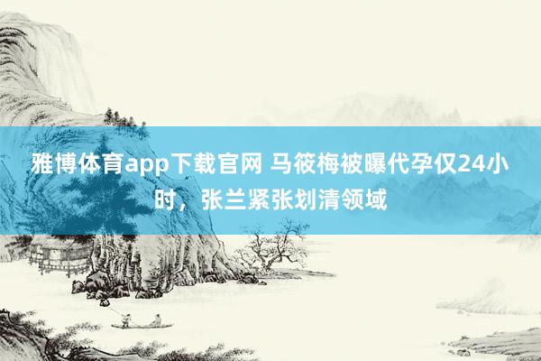雅博体育app下载官网 马筱梅被曝代孕仅24小时，张兰紧张划清领域
