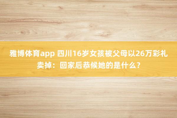 雅博体育app 四川16岁女孩被父母以26万彩礼卖掉：回家后恭候她的是什么？