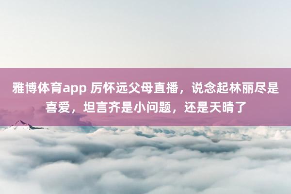雅博体育app 厉怀远父母直播，说念起林丽尽是喜爱，<a href=