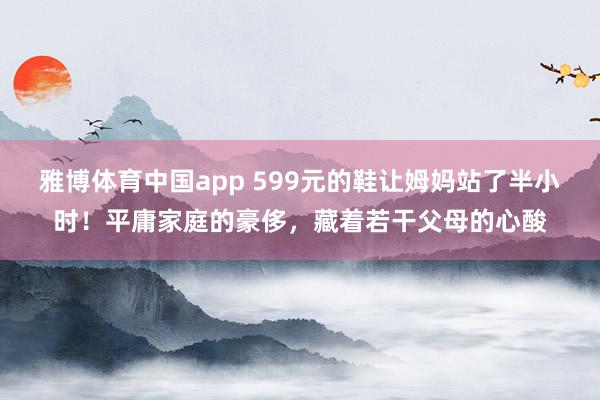 雅博体育中国app 599元的鞋让姆妈站了半小时！平庸家庭的豪侈，藏着若干父母的心酸
