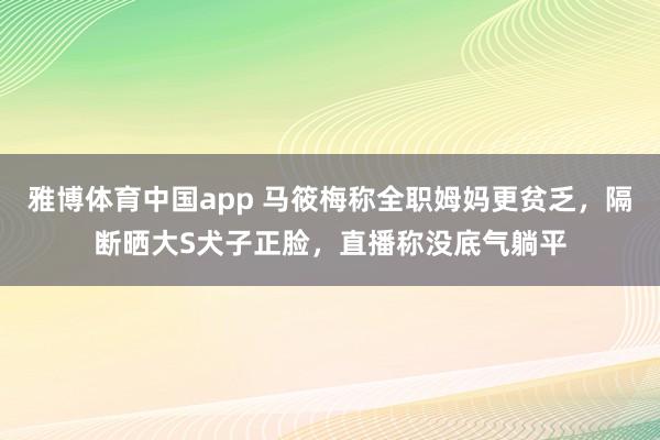 雅博体育中国app 马筱梅称全职姆妈更贫乏，隔断晒大S犬子正脸，直播称没底气躺平