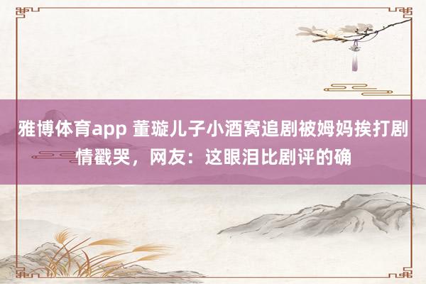 雅博体育app 董璇儿子小酒窝追剧被姆妈挨打剧情戳哭，网友：这眼泪比剧评的确