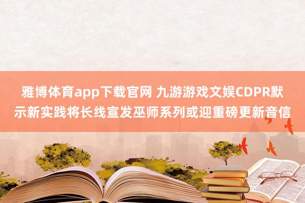 雅博体育app下载官网 九游游戏文娱CDPR默示新实践将长线宣发巫师系列或迎重磅更新音信
