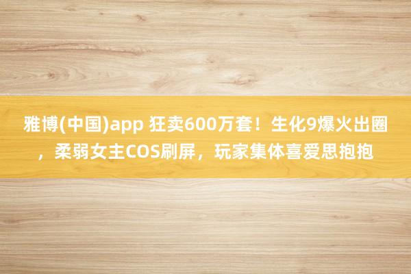 雅博(中国)app 狂卖600万套！生化9爆火出圈，柔弱女主COS刷屏，玩家集体喜爱思抱抱