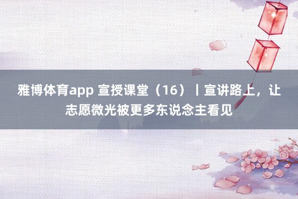 雅博体育app 宣授课堂（16）丨宣讲路上，让志愿微光被更多东说念主看见