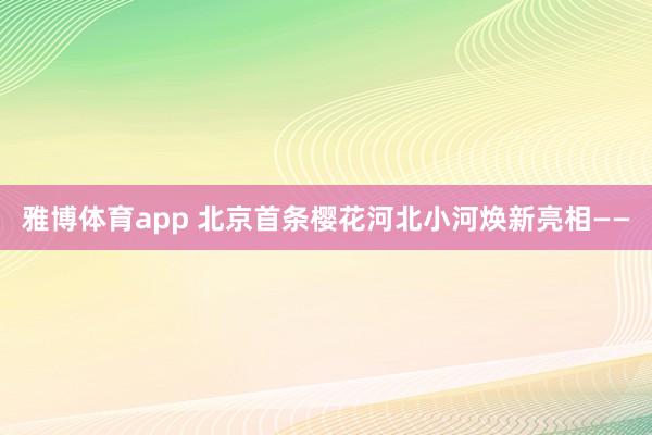 雅博体育app 北京首条樱花河北小河焕新亮相——