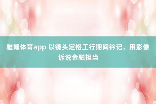 雅博体育app 以镜头定格工行期间钤记，<a href=