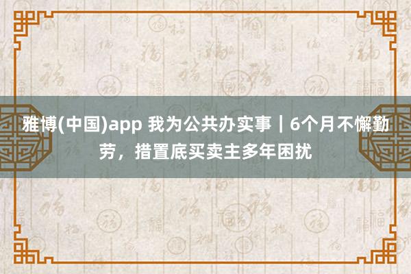 雅博(中国)app 我为公共办实事｜6个月不懈勤劳，措置底买卖主多年困扰