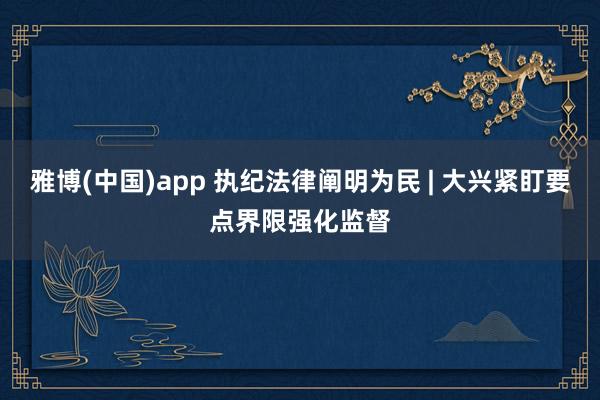 雅博(中国)app 执纪法律阐明为民 | 大兴紧盯要点界限强化监督