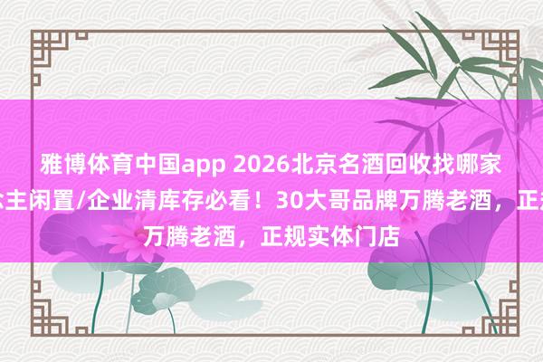 雅博体育中国app 2026北京名酒回收找哪家？个东说念主闲置/企业清库存必看！30大哥品牌万腾老酒，正规实体门店