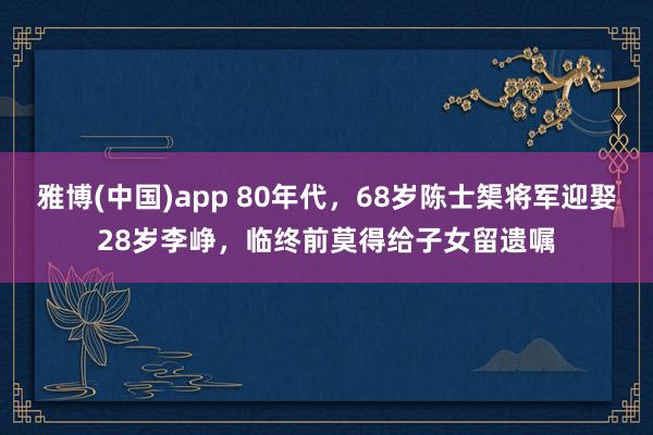 雅博(中国)app 80年代，68岁陈士榘将军迎娶28岁李峥，临终前莫得给子女留遗嘱