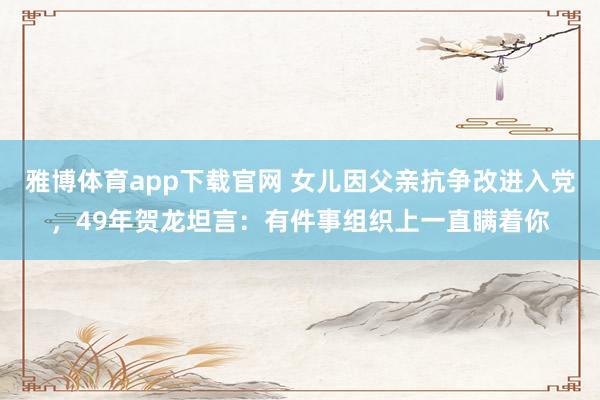 雅博体育app下载官网 女儿因父亲抗争改进入党，49年贺龙坦言：有件事组织上一直瞒着你