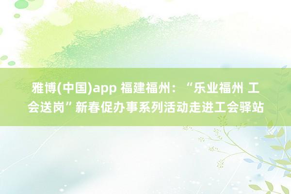 雅博(中国)app 福建福州：“乐业福州 工会送岗”新春促办事系列活动走进工会驿站
