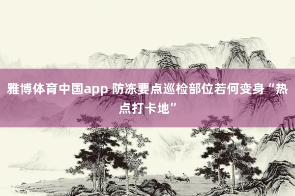 雅博体育中国app 防冻要点巡检部位若何变身“热点打卡地”