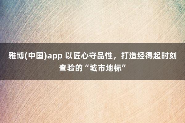 雅博(中国)app 以匠心守品性，打造经得起时刻查验的“城市地标”