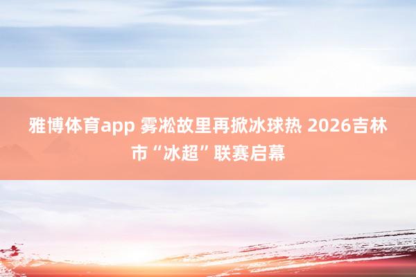 雅博体育app 雾凇故里再掀冰球热 2026吉林市“冰超”联赛启幕