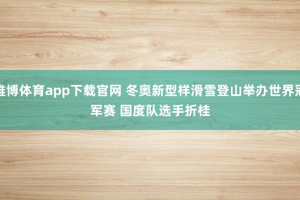 雅博体育app下载官网 冬奥新型样滑雪登山举办世界冠军赛 国度队选手折桂